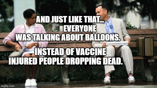 Forest Gump | AND JUST LIKE THAT...              EVERYONE WAS TALKING ABOUT BALLOONS. INSTEAD OF VACCINE INJURED PEOPLE DROPPING DEAD. | image tagged in forest gump | made w/ Imgflip meme maker