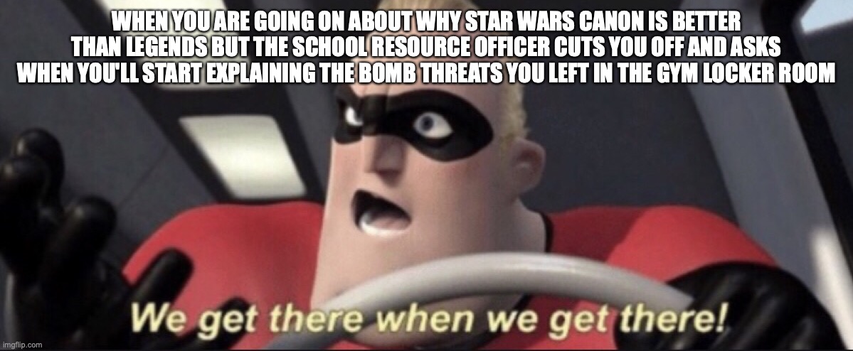 We get there when we get there | WHEN YOU ARE GOING ON ABOUT WHY STAR WARS CANON IS BETTER THAN LEGENDS BUT THE SCHOOL RESOURCE OFFICER CUTS YOU OFF AND ASKS WHEN YOU'LL START EXPLAINING THE BOMB THREATS YOU LEFT IN THE GYM LOCKER ROOM | image tagged in we get there when we get there | made w/ Imgflip meme maker