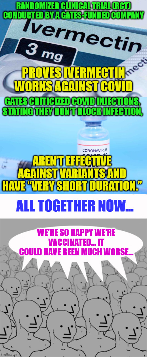 All together now... |  RANDOMIZED CLINICAL TRIAL (RCT) CONDUCTED BY A GATES-FUNDED COMPANY; PROVES IVERMECTIN WORKS AGAINST COVID; GATES CRITICIZED COVID INJECTIONS, STATING THEY DON’T BLOCK INFECTION, AREN’T EFFECTIVE AGAINST VARIANTS AND HAVE “VERY SHORT DURATION.”; ALL TOGETHER NOW... WE'RE SO HAPPY WE'RE VACCINATED... IT COULD HAVE BEEN MUCH WORSE... | image tagged in npcprogramscreed,covid vaccine,lies | made w/ Imgflip meme maker