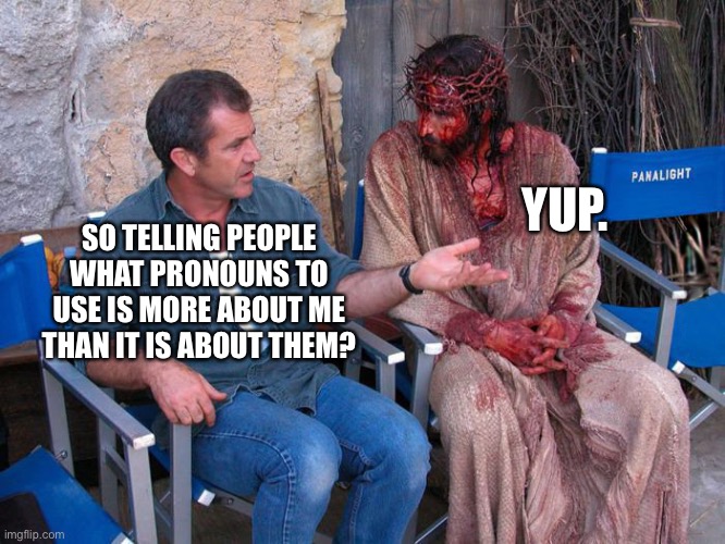 everything ain’t about you | YUP. SO TELLING PEOPLE WHAT PRONOUNS TO USE IS MORE ABOUT ME THAN IT IS ABOUT THEM? | image tagged in mel gibson and jesus christ | made w/ Imgflip meme maker