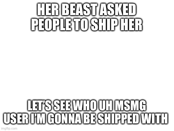 HER BEAST ASKED PEOPLE TO SHIP HER; LET’S SEE WHO UH MSMG USER I’M GONNA BE SHIPPED WITH | made w/ Imgflip meme maker