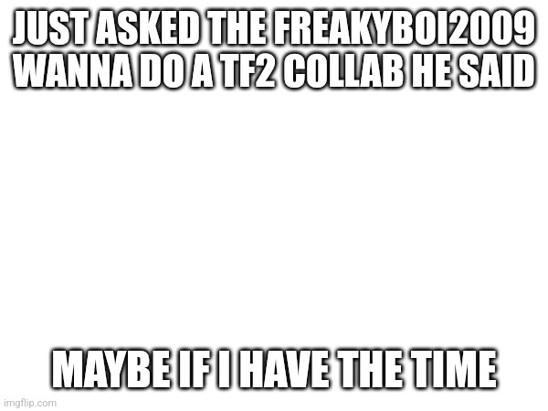 It true | JUST ASKED THE FREAKYBOI2009 WANNA DO A TF2 COLLAB HE SAID; MAYBE IF I HAVE THE TIME | made w/ Imgflip meme maker
