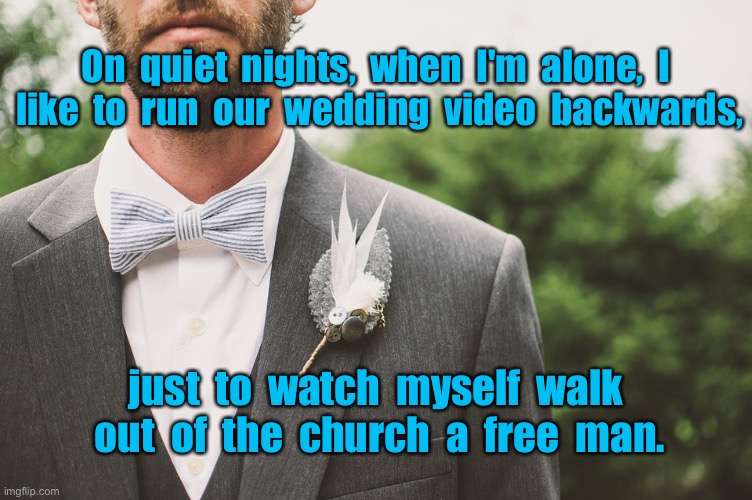Quiet nights when alone | On  quiet  nights,  when  I'm  alone,  I  like  to  run  our  wedding  video  backwards, just  to  watch  myself  walk  out  of  the  church  a  free  man. | image tagged in the groom,quiet nights,run wedding video backwards,to watch myself,out of church free man,dark humour | made w/ Imgflip meme maker