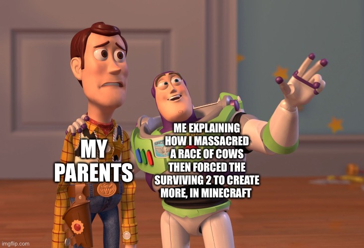 Who else does this? | ME EXPLAINING HOW I MASSACRED A RACE OF COWS THEN FORCED THE SURVIVING 2 TO CREATE MORE, IN MINECRAFT; MY PARENTS | image tagged in memes,x x everywhere | made w/ Imgflip meme maker