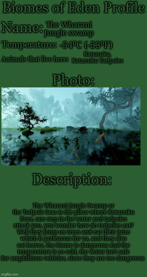 Biomes of Eden Profile | The Wharani Jungle swamp; -54⁰C (-53⁰F); Katanuku, Katanuku Tadpoles; The Wharani Jungle Swamp or the Tadpole Seas is the place where Katanuku lives, one step in the water and tadpoles attack you, you wonder how do tadpoles eat? Well they jump on trees and eat their juice which is poisonous for us, and they also eat leaves, the biome is dangerous and the temperature is so cold, the water isn't safe for amphibious vehicles, since they are too dangerous | image tagged in biomes of eden profile | made w/ Imgflip meme maker