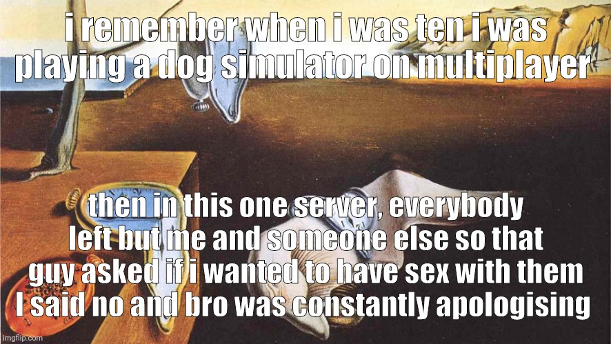 the persistence of memory | i remember when i was ten i was playing a dog simulator on multiplayer; then in this one server, everybody left but me and someone else so that guy asked if i wanted to have sex with them
I said no and bro was constantly apologising | image tagged in the persistence of memory | made w/ Imgflip meme maker