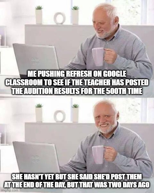 I had a dance audition a few days ago and she hasn't posted the results yet and i'm slowly dying on the inside | ME PUSHING REFRESH ON GOOGLE CLASSROOM TO SEE IF THE TEACHER HAS POSTED THE AUDITION RESULTS FOR THE 500TH TIME; SHE HASN'T YET BUT SHE SAID SHE'D POST THEM AT THE END OF THE DAY, BUT THAT WAS TWO DAYS AGO | image tagged in memes,hide the pain harold | made w/ Imgflip meme maker