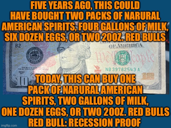 Economy | FIVE YEARS AGO, THIS COULD HAVE BOUGHT TWO PACKS OF NARURAL AMERICAN SPIRITS, FOUR GALLONS OF MILK, SIX DOZEN EGGS, OR TWO 20OZ. RED BULLS; TODAY, THIS CAN BUY ONE PACK OF NARURAL AMERICAN SPIRITS, TWO GALLONS OF MILK, ONE DOZEN EGGS, OR TWO 20OZ. RED BULLS
RED BULL: RECESSION PROOF | image tagged in economics | made w/ Imgflip meme maker