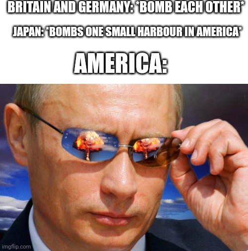 World War II explained by an idiot | BRITAIN AND GERMANY: *BOMB EACH OTHER*; JAPAN: *BOMBS ONE SMALL HARBOUR IN AMERICA*; AMERICA: | image tagged in putin nuke | made w/ Imgflip meme maker
