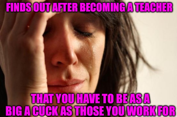 First World Problems | FINDS OUT AFTER BECOMING A TEACHER; THAT YOU HAVE TO BE AS A BIG A CUCK AS THOSE YOU WORK FOR | image tagged in first world problems,bad memes,cucks,teacher meme,left wing,woke | made w/ Imgflip meme maker