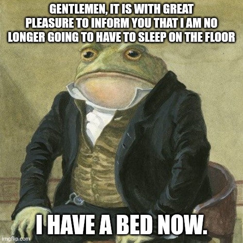 Gentlemen, it is with great pleasure to inform you that | GENTLEMEN, IT IS WITH GREAT PLEASURE TO INFORM YOU THAT I AM NO LONGER GOING TO HAVE TO SLEEP ON THE FLOOR; I HAVE A BED NOW. | image tagged in gentlemen it is with great pleasure to inform you that,i have a bed | made w/ Imgflip meme maker