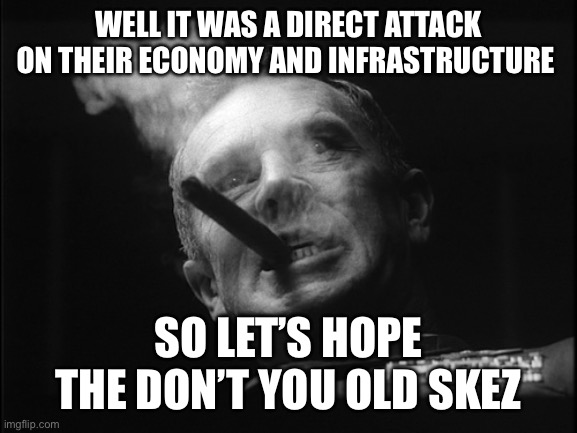 General Ripper (Dr. Strangelove) | WELL IT WAS A DIRECT ATTACK ON THEIR ECONOMY AND INFRASTRUCTURE SO LET’S HOPE THE DON’T YOU OLD SKEZ | image tagged in general ripper dr strangelove | made w/ Imgflip meme maker