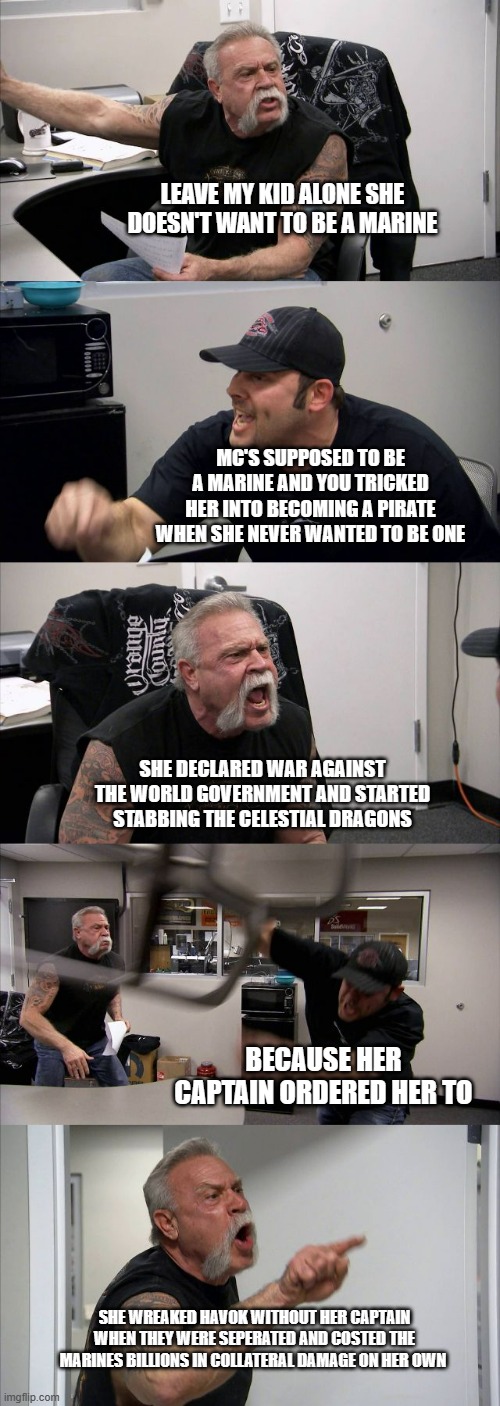 American Chopper Argument Meme | LEAVE MY KID ALONE SHE DOESN'T WANT TO BE A MARINE; MC'S SUPPOSED TO BE A MARINE AND YOU TRICKED HER INTO BECOMING A PIRATE WHEN SHE NEVER WANTED TO BE ONE; SHE DECLARED WAR AGAINST THE WORLD GOVERNMENT AND STARTED STABBING THE CELESTIAL DRAGONS; BECAUSE HER CAPTAIN ORDERED HER TO; SHE WREAKED HAVOK WITHOUT HER CAPTAIN WHEN THEY WERE SEPERATED AND COSTED THE MARINES BILLIONS IN COLLATERAL DAMAGE ON HER OWN | image tagged in memes,american chopper argument | made w/ Imgflip meme maker