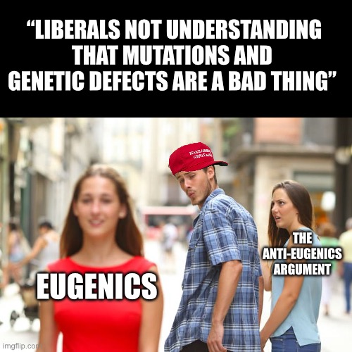 I’ve been saying for years maga Republicans were the very same pro-eugenics Southern Democrats of old! Here is the proof… | “LIBERALS NOT UNDERSTANDING THAT MUTATIONS AND GENETIC DEFECTS ARE A BAD THING”; THE ANTI-EUGENICS ARGUMENT; EUGENICS | image tagged in distracted boyfriend,eugenics,maga,liberals,transpeople,abortion | made w/ Imgflip meme maker
