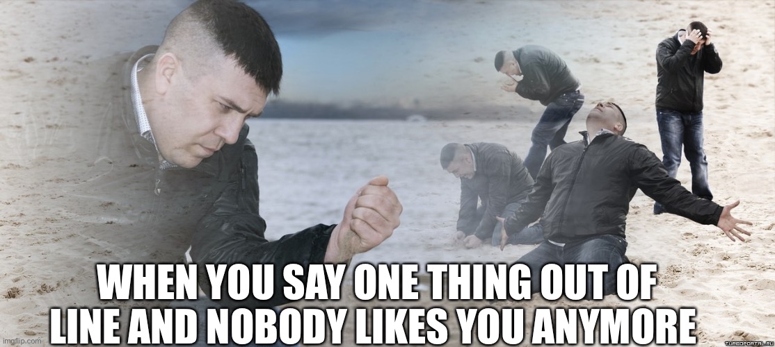 Guy with sand in the hands of despair | WHEN YOU SAY ONE THING OUT OF LINE AND NOBODY LIKES YOU ANYMORE | image tagged in guy with sand in the hands of despair | made w/ Imgflip meme maker