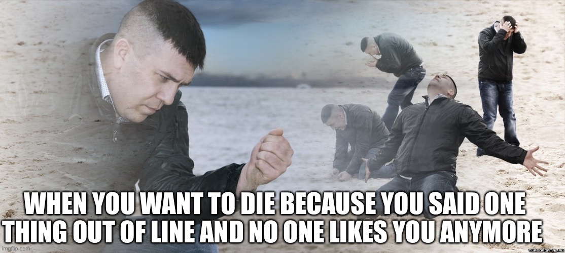 Guy with sand in the hands of despair | WHEN YOU WANT TO DIE BECAUSE YOU SAID ONE THING OUT OF LINE AND NO ONE LIKES YOU ANYMORE | image tagged in guy with sand in the hands of despair | made w/ Imgflip meme maker