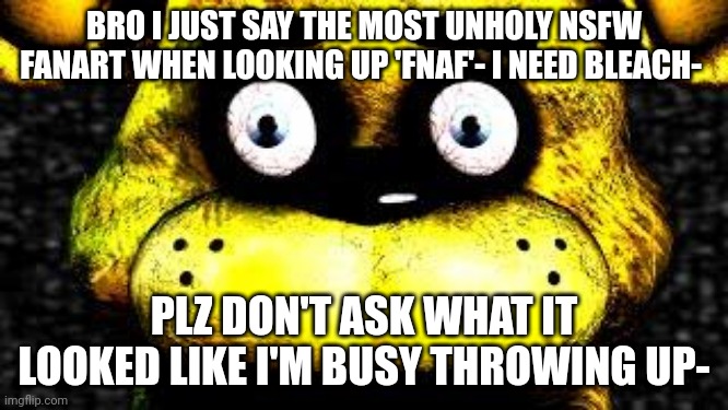 h e l p (Blurry-nugget: I know what you mean brother) | BRO I JUST SAY THE MOST UNHOLY NSFW FANART WHEN LOOKING UP 'FNAF'- I NEED BLEACH-; PLZ DON'T ASK WHAT IT LOOKED LIKE I'M BUSY THROWING UP- | made w/ Imgflip meme maker