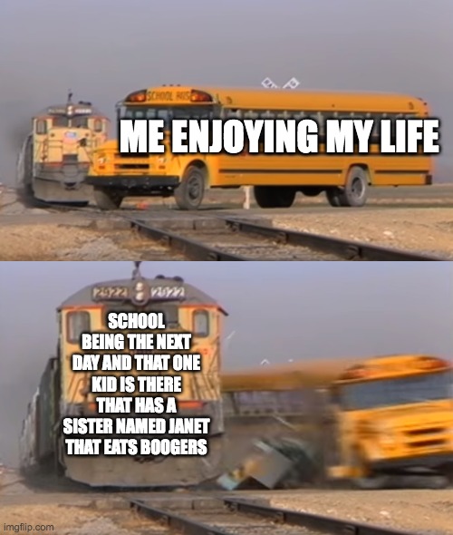 A train hitting a school bus | ME ENJOYING MY LIFE; SCHOOL BEING THE NEXT DAY AND THAT ONE KID IS THERE THAT HAS A SISTER NAMED JANET THAT EATS BOOGERS | image tagged in a train hitting a school bus,life,school,fun,that one kid,janet | made w/ Imgflip meme maker