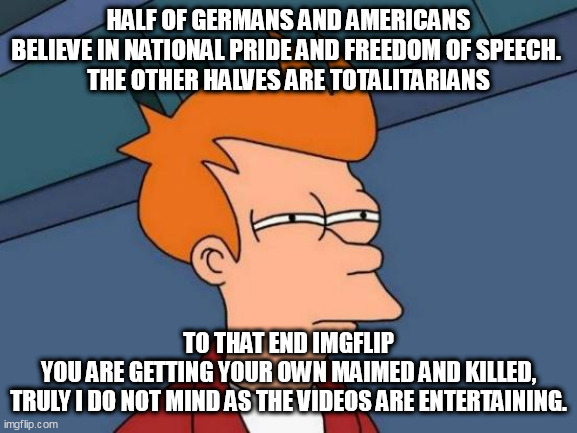 Futurama Fry Meme | HALF OF GERMANS AND AMERICANS BELIEVE IN NATIONAL PRIDE AND FREEDOM OF SPEECH. 
THE OTHER HALVES ARE TOTALITARIANS; TO THAT END IMGFLIP
 YOU ARE GETTING YOUR OWN MAIMED AND KILLED, 
TRULY I DO NOT MIND AS THE VIDEOS ARE ENTERTAINING. | image tagged in memes,futurama fry | made w/ Imgflip meme maker