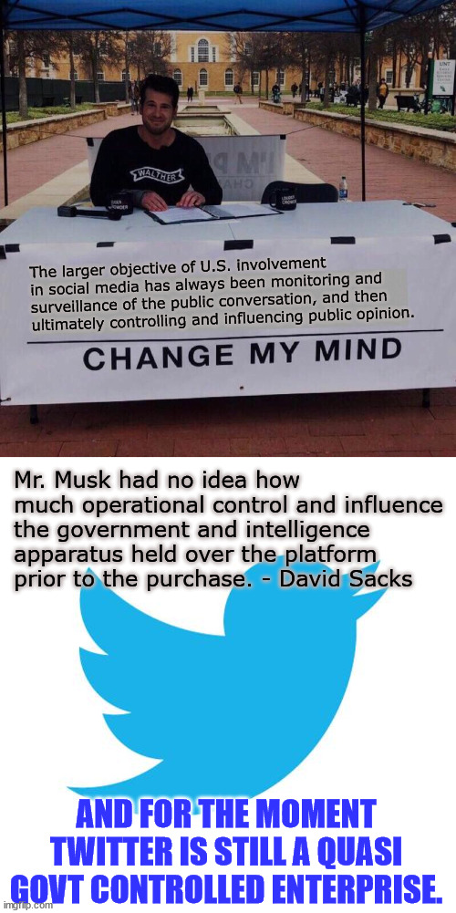 Thanks to 0bama/Biden, government censorship is rampant in the US | The larger objective of U.S. involvement in social media has always been monitoring and surveillance of the public conversation, and then ultimately controlling and influencing public opinion. Mr. Musk had no idea how much operational control and influence the government and intelligence apparatus held over the platform prior to the purchase. - David Sacks; AND FOR THE MOMENT TWITTER IS STILL A QUASI GOVT CONTROLLED ENTERPRISE. | image tagged in government,censorship | made w/ Imgflip meme maker