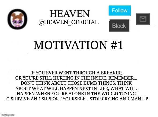Motivation #1 || Focus | MOTIVATION #1; IF YOU EVER WENT THROUGH A BREAKUP, OR YOU'RE STILL HURTING IN THE INSIDE, REMEMBER... DON'T THINK ABOUT THOSE DUMB THINGS, THINK ABOUT WHAT WILL HAPPEN NEXT IN LIFE, WHAT WILL HAPPEN WHEN YOU'RE ALONE IN THE WORLD TRYING TO SURVIVE AND SUPPORT YOURSELF... STOP CRYING AND MAN UP. | image tagged in heaven s template | made w/ Imgflip meme maker