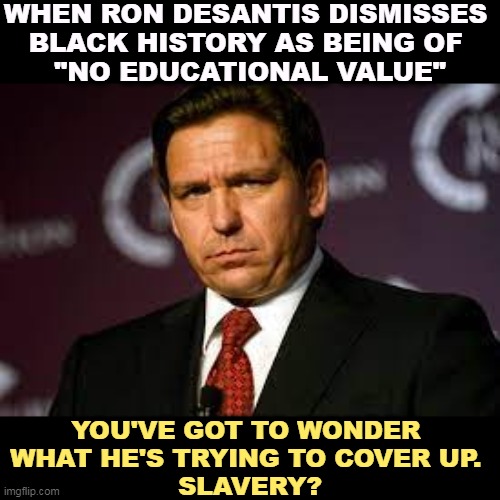 Ron DeSantis, racist. | WHEN RON DESANTIS DISMISSES 
BLACK HISTORY AS BEING OF 
"NO EDUCATIONAL VALUE"; YOU'VE GOT TO WONDER 
WHAT HE'S TRYING TO COVER UP. 
SLAVERY? | image tagged in ron desantis,racist,black,history,cover up,slavery | made w/ Imgflip meme maker