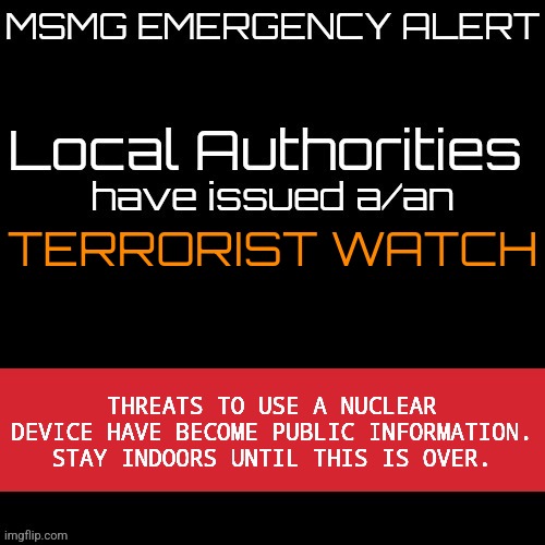 New MSMG EAS | TERRORIST WATCH; THREATS TO USE A NUCLEAR DEVICE HAVE BECOME PUBLIC INFORMATION. STAY INDOORS UNTIL THIS IS OVER. | image tagged in new msmg eas | made w/ Imgflip meme maker