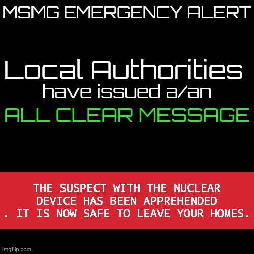 New MSMG EAS | ALL CLEAR MESSAGE; THE SUSPECT WITH THE NUCLEAR DEVICE HAS BEEN APPREHENDED . IT IS NOW SAFE TO LEAVE YOUR HOMES. | image tagged in new msmg eas | made w/ Imgflip meme maker