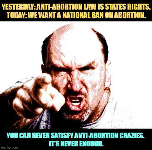 Give 'em a hand and they'll bite your arm off. | YESTERDAY: ANTI-ABORTION LAW IS STATES RIGHTS.
TODAY: WE WANT A NATIONAL BAN ON ABORTION. YOU CAN NEVER SATISFY ANTI-ABORTION CRAZIES. 
IT'S NEVER ENOUGH. | image tagged in anti choice,crazies,never,satisfied | made w/ Imgflip meme maker