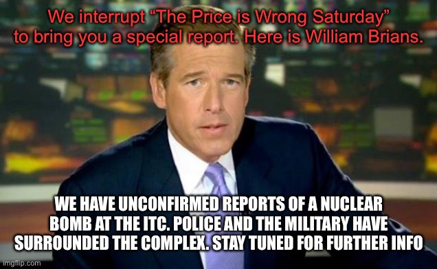 Brian Williams Was There Meme | We interrupt “The Price is Wrong Saturday” to bring you a special report. Here is William Brians. WE HAVE UNCONFIRMED REPORTS OF A NUCLEAR BOMB AT THE ITC. POLICE AND THE MILITARY HAVE SURROUNDED THE COMPLEX. STAY TUNED FOR FURTHER INFO | image tagged in memes,brian williams was there | made w/ Imgflip meme maker