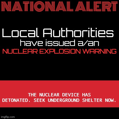 New MSMG EAS | NATIONAL ALERT; NUCLEAR EXPLOSION WARNING; THE NUCLEAR DEVICE HAS DETONATED. SEEK UNDERGROUND SHELTER NOW. | image tagged in new msmg eas | made w/ Imgflip meme maker