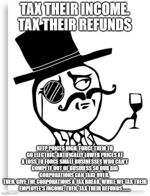 Tax 'em to Death | TAX THEIR INCOME. TAX THEIR REFUNDS KEEP PRICES HIGH. FORCE THEM TO GO ELECTRIC. ARTIFICALLY LOWER PRICES AT A LOSS TO FORCE SMALL BUSINESSE | image tagged in monacle | made w/ Imgflip meme maker