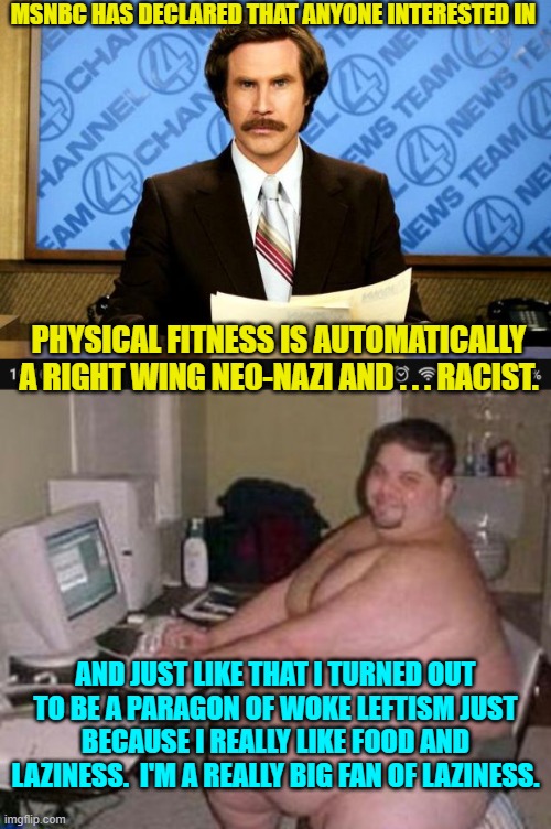 The leftists of MSNBC are really . . . weird. | MSNBC HAS DECLARED THAT ANYONE INTERESTED IN; PHYSICAL FITNESS IS AUTOMATICALLY A RIGHT WING NEO-NAZI AND . . . RACIST. AND JUST LIKE THAT I TURNED OUT TO BE A PARAGON OF WOKE LEFTISM JUST BECAUSE I REALLY LIKE FOOD AND LAZINESS.  I'M A REALLY BIG FAN OF LAZINESS. | image tagged in breaking news | made w/ Imgflip meme maker