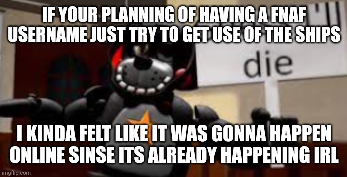 Uh ye just think fo that but it still kinda fun :] | IF YOUR PLANNING OF HAVING A FNAF USERNAME JUST TRY TO GET USE OF THE SHIPS; I KINDA FELT LIKE IT WAS GONNA HAPPEN ONLINE SINSE ITS ALREADY HAPPENING IRL | image tagged in lefty guess ill die | made w/ Imgflip meme maker
