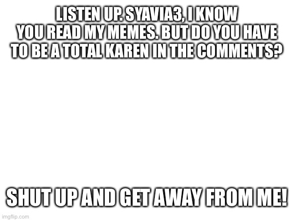 CALLOUT! | LISTEN UP. SYAVIA3, I KNOW YOU READ MY MEMES. BUT DO YOU HAVE TO BE A TOTAL KAREN IN THE COMMENTS? SHUT UP AND GET AWAY FROM ME! | image tagged in karen,negative | made w/ Imgflip meme maker