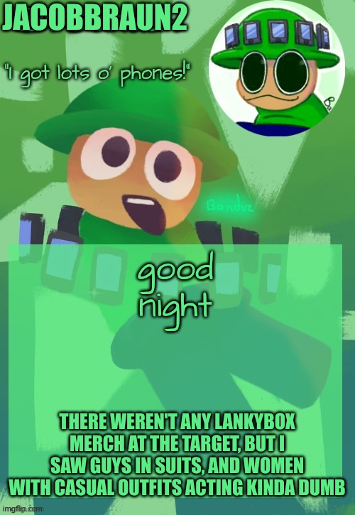 good night everyone and stuff | JACOBBRAUN2; good night; THERE WEREN'T ANY LANKYBOX MERCH AT THE TARGET, BUT I SAW GUYS IN SUITS, AND WOMEN WITH CASUAL OUTFITS ACTING KINDA DUMB | image tagged in bandu's ebik announcement temp by bandu,memes,goodnight | made w/ Imgflip meme maker