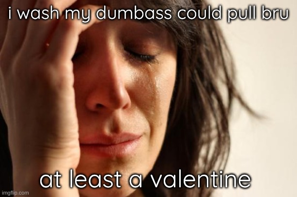 First World Problems Meme | i wash my dumbass could pull bru; at least a valentine | image tagged in memes,first world problems | made w/ Imgflip meme maker