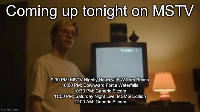 Jeffrey Dahmer tv | Coming up tonight on MSTV; 9:30 PM: MSTV Nightly News with William Brians
10:00 PM: Downward Force Waterfalls
10:30 PM: Generic Sitcom
11:00 PM: Saturday Night Live: MSMG Edition
12:00 AM: Generic Sitcom | image tagged in jeffrey dahmer tv | made w/ Imgflip meme maker
