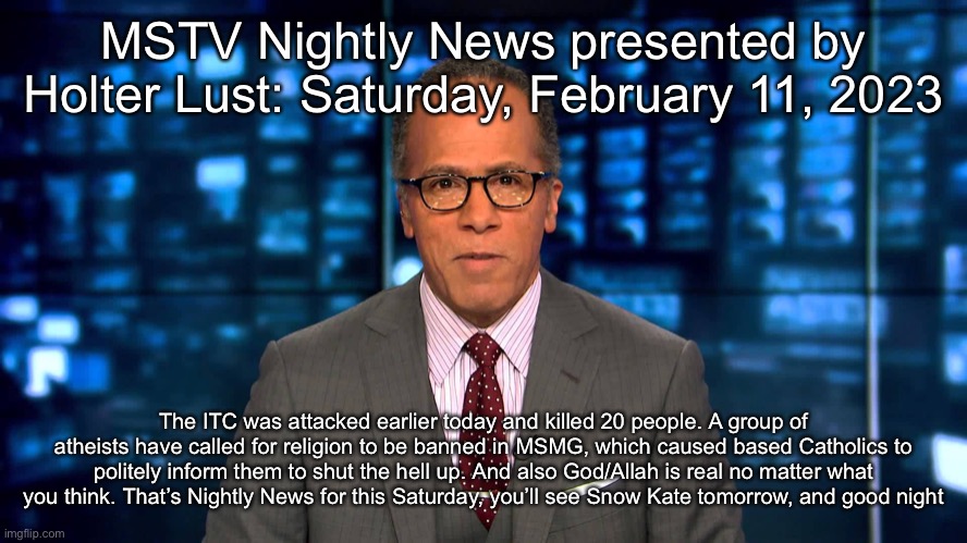 Lester Holt | MSTV Nightly News presented by Holter Lust: Saturday, February 11, 2023; The ITC was attacked earlier today and killed 20 people. A group of atheists have called for religion to be banned in MSMG, which caused based Catholics to politely inform them to shut the hell up. And also God/Allah is real no matter what you think. That’s Nightly News for this Saturday, you’ll see Snow Kate tomorrow, and good night | image tagged in lester holt | made w/ Imgflip meme maker