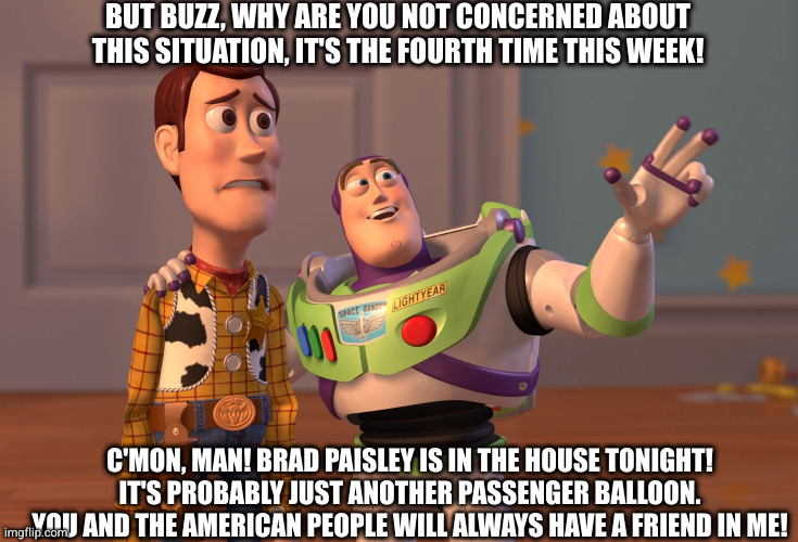 X, X Everywhere | BUT BUZZ, WHY ARE YOU NOT CONCERNED ABOUT THIS SITUATION, IT'S THE FOURTH TIME THIS WEEK! C'MON, MAN! BRAD PAISLEY IS IN THE HOUSE TONIGHT! IT'S PROBABLY JUST ANOTHER PASSENGER BALLOON. YOU AND THE AMERICAN PEOPLE WILL ALWAYS HAVE A FRIEND IN ME! | image tagged in memes,x x everywhere | made w/ Imgflip meme maker