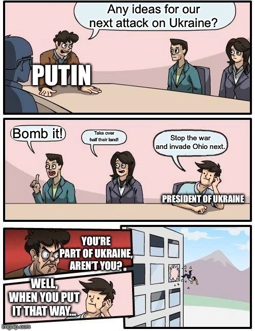 Russia be like | Any ideas for our next attack on Ukraine? PUTIN; Bomb it! Take over half their land! Stop the war and invade Ohio next. PRESIDENT OF UKRAINE; YOU’RE PART OF UKRAINE, AREN’T YOU? WELL, WHEN YOU PUT IT THAT WAY… | image tagged in memes,boardroom meeting suggestion | made w/ Imgflip meme maker