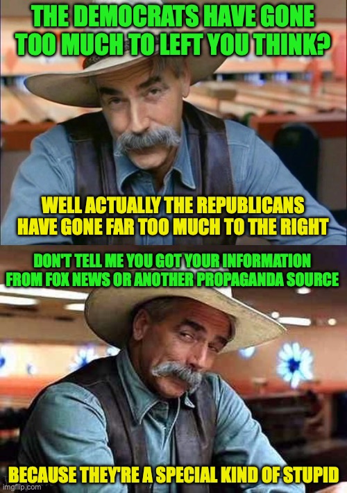 Hence is why the Republicans need to be back to Centre-Right as the Democrats are Centre-Left | THE DEMOCRATS HAVE GONE TOO MUCH TO LEFT YOU THINK? WELL ACTUALLY THE REPUBLICANS HAVE GONE FAR TOO MUCH TO THE RIGHT DON'T TELL ME YOU GOT  | image tagged in sam elliott special kind of stupid,fact check,republicans,democrats,fox news,propaganda | made w/ Imgflip meme maker