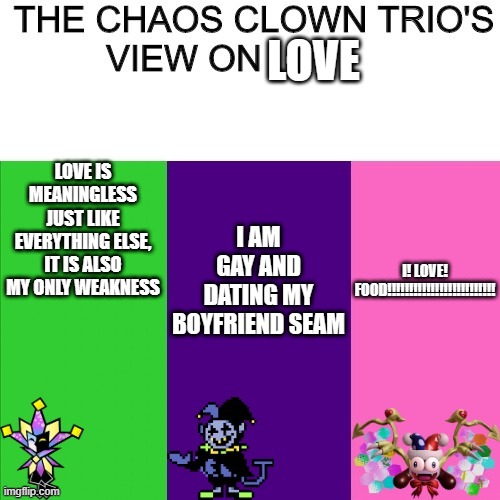 chaos clown | LOVE; I AM GAY AND DATING MY BOYFRIEND SEAM; I! LOVE! FOOD!!!!!!!!!!!!!!!!!!!!!!!!! LOVE IS MEANINGLESS JUST LIKE EVERYTHING ELSE, IT IS ALSO MY ONLY WEAKNESS | image tagged in chaos clown | made w/ Imgflip meme maker