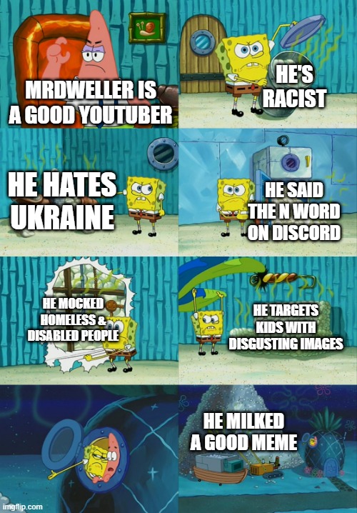 mrdweller sucks | HE'S RACIST; MRDWELLER IS A GOOD YOUTUBER; HE HATES UKRAINE; HE SAID THE N WORD ON DISCORD; HE MOCKED HOMELESS & DISABLED PEOPLE; HE TARGETS KIDS WITH DISGUSTING IMAGES; HE MILKED A GOOD MEME | image tagged in spongebob diapers meme | made w/ Imgflip meme maker