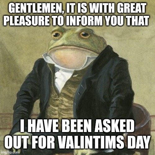 Gentlemen, it is with great pleasure to inform you that | GENTLEMEN, IT IS WITH GREAT PLEASURE TO INFORM YOU THAT; I HAVE BEEN ASKED OUT FOR VALINTIMS DAY | image tagged in gentlemen it is with great pleasure to inform you that | made w/ Imgflip meme maker