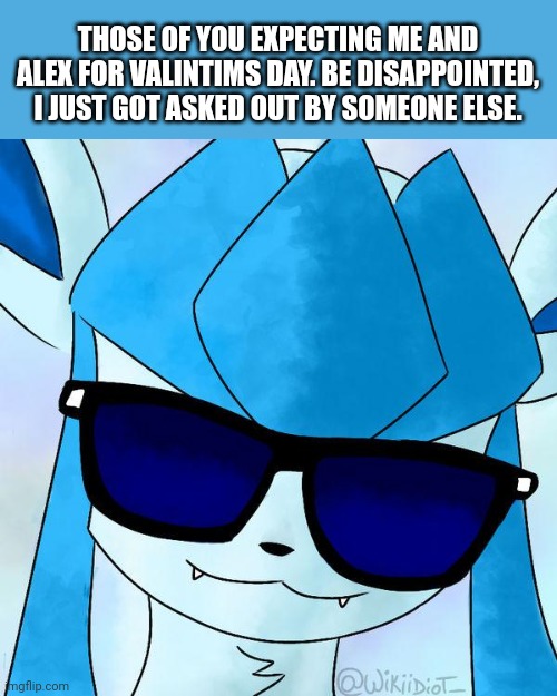 Glaceon drip | THOSE OF YOU EXPECTING ME AND ALEX FOR VALINTIMS DAY. BE DISAPPOINTED, I JUST GOT ASKED OUT BY SOMEONE ELSE. | image tagged in glaceon drip | made w/ Imgflip meme maker