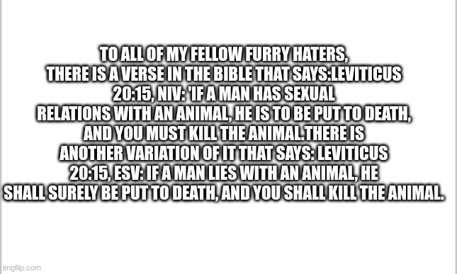 Checkmate | TO ALL OF MY FELLOW FURRY HATERS, THERE IS A VERSE IN THE BIBLE THAT SAYS:LEVITICUS 20:15, NIV: 'IF A MAN HAS SEXUAL RELATIONS WITH AN ANIMAL, HE IS TO BE PUT TO DEATH, AND YOU MUST KILL THE ANIMAL.THERE IS ANOTHER VARIATION OF IT THAT SAYS: LEVITICUS 20:15, ESV: IF A MAN LIES WITH AN ANIMAL, HE SHALL SURELY BE PUT TO DEATH, AND YOU SHALL KILL THE ANIMAL. | image tagged in white background | made w/ Imgflip meme maker