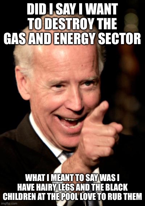 Yep | DID I SAY I WANT TO DESTROY THE GAS AND ENERGY SECTOR; WHAT I MEANT TO SAY WAS I HAVE HAIRY LEGS AND THE BLACK CHILDREN AT THE POOL LOVE TO RUB THEM | image tagged in memes,smilin biden | made w/ Imgflip meme maker