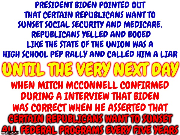 They've Lied To You So Much Even They Can't Remember Their Lies | PRESIDENT BIDEN POINTED OUT THAT CERTAIN REPUBLICANS WANT TO SUNSET SOCIAL SECURITY AND MEDICARE.  REPUBLICANS YELLED AND BOOED LIKE THE STATE OF THE UNION WAS A HIGH SCHOOL PEP RALLY AND CALLED HIM A LIAR; UNTIL THE VERY NEXT DAY; WHEN MITCH MCCONNELL CONFIRMED DURING A INTERVIEW THAT BIDEN WAS CORRECT WHEN HE ASSERTED THAT CERTAIN REPUBLICANS WANT TO SUNSET ALL FEDERAL PROGRAMS EVERY FIVE YEARS; CERTAIN REPUBLICANS WANT TO SUNSET ALL FEDERAL PROGRAMS EVERY FIVE YEARS | image tagged in scumbag republicans,lying republicans,republican hypocrites,conservative hypocrisy,liars,memes | made w/ Imgflip meme maker