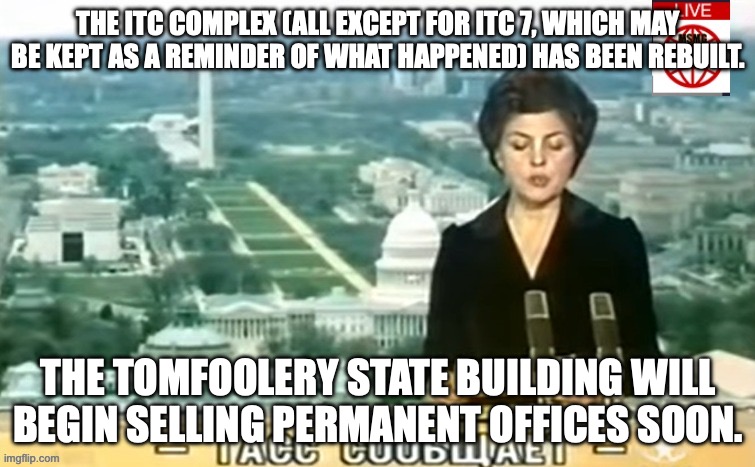 a complete list of offices being sold will be made shortly. | THE ITC COMPLEX (ALL EXCEPT FOR ITC 7, WHICH MAY BE KEPT AS A REMINDER OF WHAT HAPPENED) HAS BEEN REBUILT. THE TOMFOOLERY STATE BUILDING WILL BEGIN SELLING PERMANENT OFFICES SOON. | image tagged in dictator msmg news | made w/ Imgflip meme maker